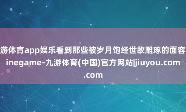 九游体育app娱乐看到那些被岁月饱经世故雕琢的面容-ninegame-九游体育(中国)官方网站|jiuyou.com