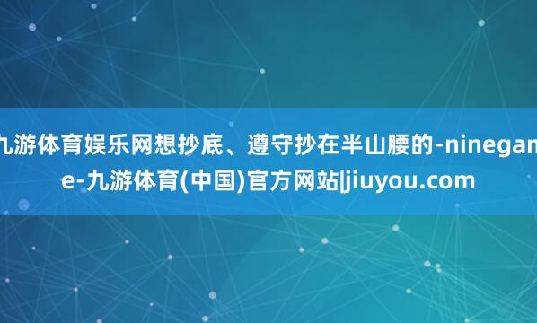 九游体育娱乐网想抄底、遵守抄在半山腰的-ninegame-九游体育(中国)官方网站|jiuyou.com