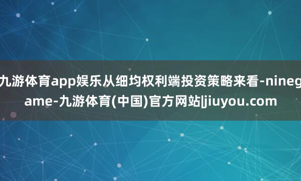 九游体育app娱乐从细均权利端投资策略来看-ninegame-九游体育(中国)官方网站|jiuyou.com
