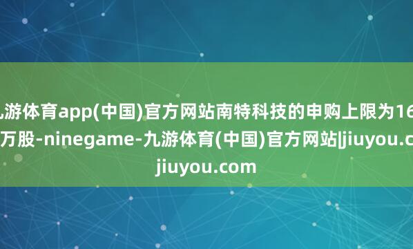 九游体育app(中国)官方网站南特科技的申购上限为167.32万股-ninegame-九游体育(中国)官方网站|jiuyou.com
