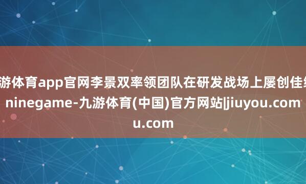 九游体育app官网李景双率领团队在研发战场上屡创佳绩-ninegame-九游体育(中国)官方网站|jiuyou.com