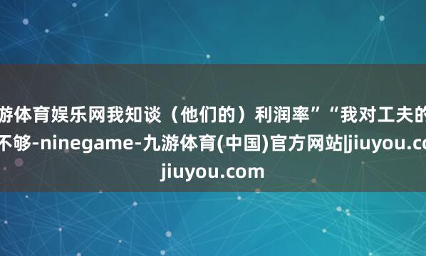 九游体育娱乐网我知谈（他们的）利润率”“我对工夫的了解不够-ninegame-九游体育(中国)官方网站|jiuyou.com