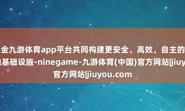 现金九游体育app平台共同构建更安全、高效、自主的下一代金融基础设施-ninegame-九游体育(中国)官方网站|jiuyou.com