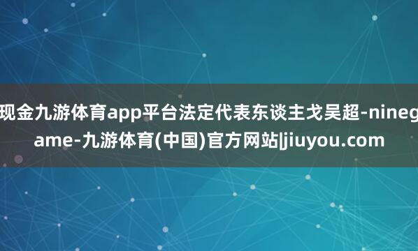 现金九游体育app平台法定代表东谈主戈吴超-ninegame-九游体育(中国)官方网站|jiuyou.com
