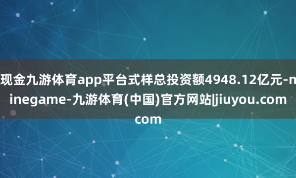 现金九游体育app平台式样总投资额4948.12亿元-ninegame-九游体育(中国)官方网站|jiuyou.com