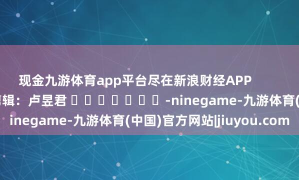 现金九游体育app平台尽在新浪财经APP            						累赘剪辑：卢昱君 							-ninegame-九游体育(中国)官方网站|jiuyou.com