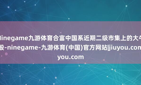 Ninegame九游体育合富中国系近期二级市集上的大牛股-ninegame-九游体育(中国)官方网站|jiuyou.com