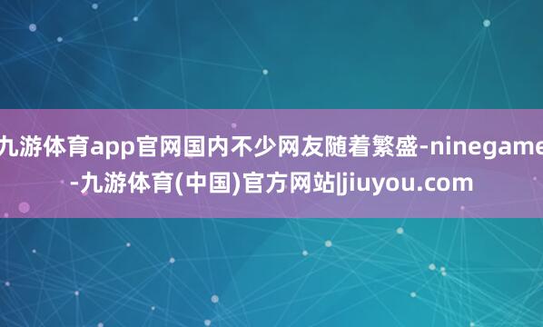 九游体育app官网国内不少网友随着繁盛-ninegame-九游体育(中国)官方网站|jiuyou.com