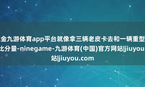 现金九游体育app平台就像拿三辆老皮卡去和一辆重型坦克车比分量-ninegame-九游体育(中国)官方网站|jiuyou.com