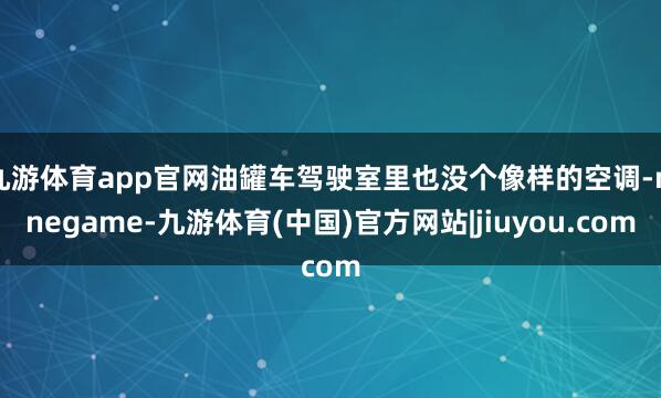 九游体育app官网油罐车驾驶室里也没个像样的空调-ninegame-九游体育(中国)官方网站|jiuyou.com