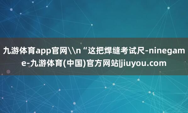 九游体育app官网\n“这把焊缝考试尺-ninegame-九游体育(中国)官方网站|jiuyou.com