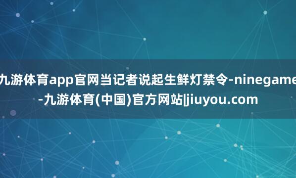 九游体育app官网当记者说起生鲜灯禁令-ninegame-九游体育(中国)官方网站|jiuyou.com
