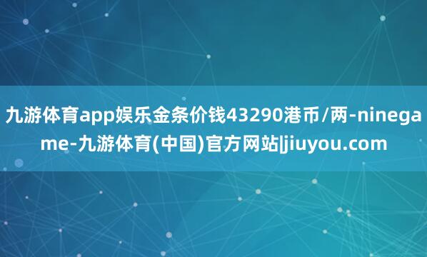 九游体育app娱乐金条价钱43290港币/两-ninegame-九游体育(中国)官方网站|jiuyou.com