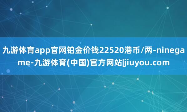 九游体育app官网铂金价钱22520港币/两-ninegame-九游体育(中国)官方网站|jiuyou.com