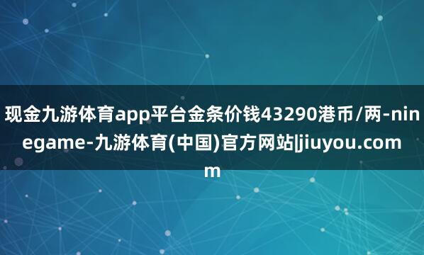 现金九游体育app平台金条价钱43290港币/两-ninegame-九游体育(中国)官方网站|jiuyou.com