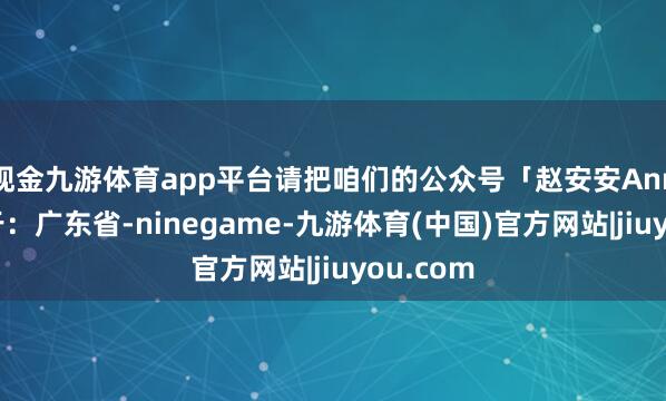 现金九游体育app平台请把咱们的公众号「赵安安Ann」发布于：广东省-ninegame-九游体育(中国)官方网站|jiuyou.com