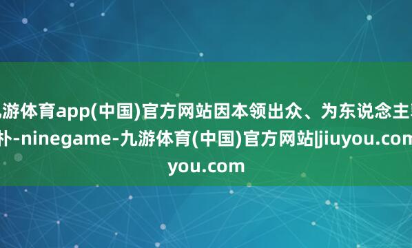 九游体育app(中国)官方网站因本领出众、为东说念主敦朴-ninegame-九游体育(中国)官方网站|jiuyou.com