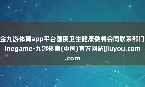 现金九游体育app平台国度卫生健康委将会同联系部门-ninegame-九游体育(中国)官方网站|jiuyou.com