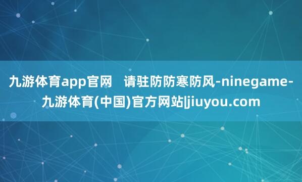 九游体育app官网   请驻防防寒防风-ninegame-九游体育(中国)官方网站|jiuyou.com