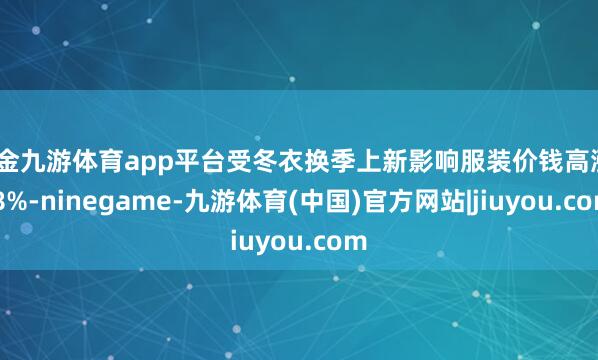 现金九游体育app平台受冬衣换季上新影响服装价钱高涨0.8%-ninegame-九游体育(中国)官方网站|jiuyou.com