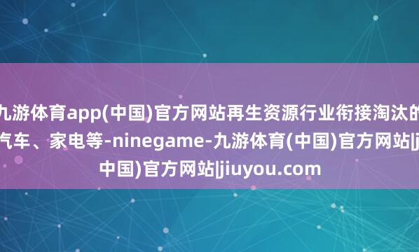 九游体育app(中国)官方网站再生资源行业衔接淘汰的废旧斥地、汽车、家电等-ninegame-九游体育(中国)官方网站|jiuyou.com