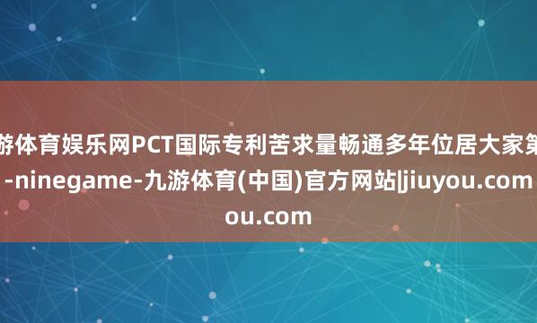 九游体育娱乐网PCT国际专利苦求量畅通多年位居大家第一-ninegame-九游体育(中国)官方网站|jiuyou.com