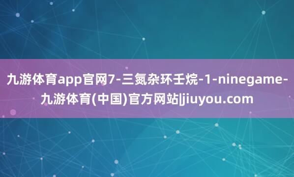 九游体育app官网7-三氮杂环壬烷-1-ninegame-九游体育(中国)官方网站|jiuyou.com