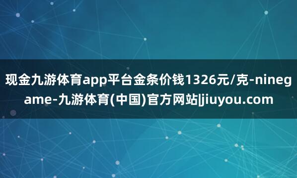 现金九游体育app平台金条价钱1326元/克-ninegame-九游体育(中国)官方网站|jiuyou.com