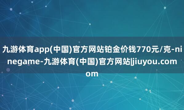 九游体育app(中国)官方网站铂金价钱770元/克-ninegame-九游体育(中国)官方网站|jiuyou.com