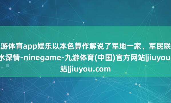 九游体育app娱乐以本色算作解说了军地一家、军民联结的鱼水深情-ninegame-九游体育(中国)官方网站|jiuyou.com