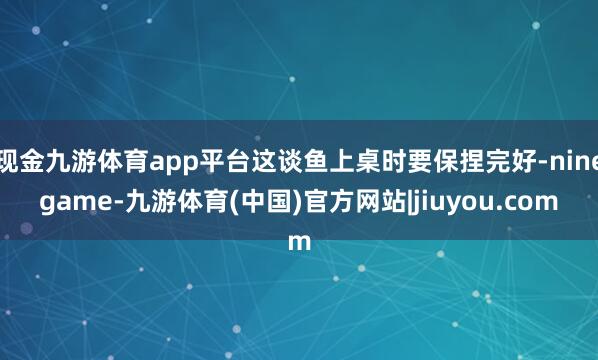 现金九游体育app平台这谈鱼上桌时要保捏完好-ninegame-九游体育(中国)官方网站|jiuyou.com
