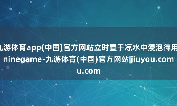 九游体育app(中国)官方网站立时置于凉水中浸泡待用-ninegame-九游体育(中国)官方网站|jiuyou.com