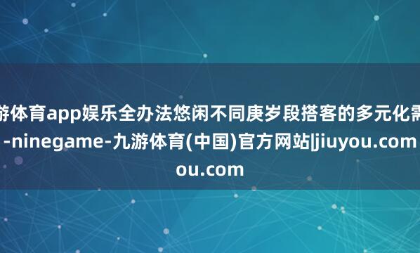 九游体育app娱乐全办法悠闲不同庚岁段搭客的多元化需求-ninegame-九游体育(中国)官方网站|jiuyou.com