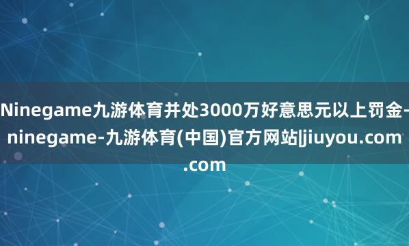 Ninegame九游体育并处3000万好意思元以上罚金-ninegame-九游体育(中国)官方网站|jiuyou.com