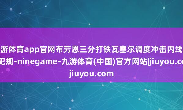 九游体育app官网布劳恩三分打铁瓦塞尔调度冲击内线酿成犯规-ninegame-九游体育(中国)官方网站|jiuyou.com